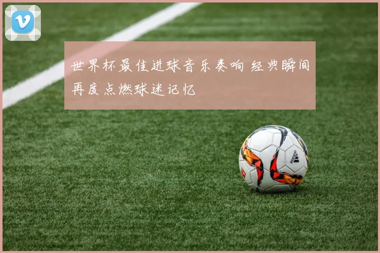 世界杯最佳进球音乐奏响 经典瞬间再度点燃球迷记忆