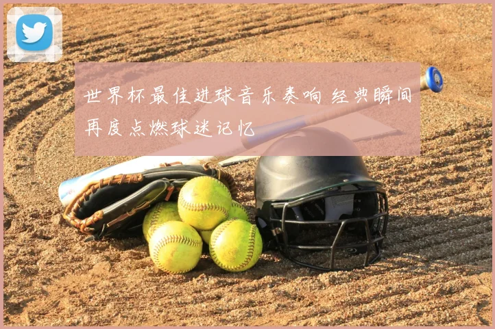 世界杯最佳进球音乐奏响 经典瞬间再度点燃球迷记忆