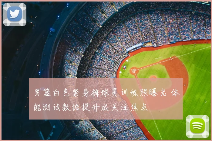 男篮白色紧身裤球员训练照曝光 体能测试数据提升成关注焦点