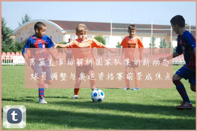 男篮直专访解析国家队集训新动态 球员调整与奥运资格赛前景成焦点