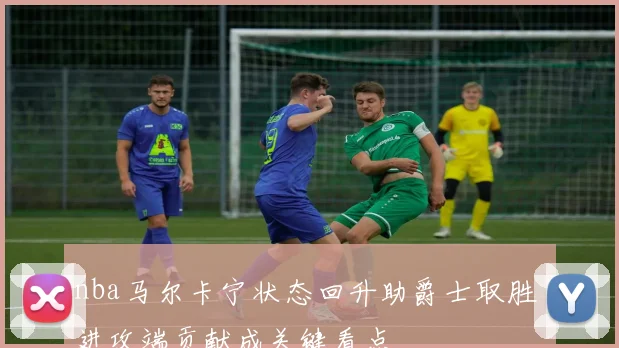 nba马尔卡宁状态回升助爵士取胜 进攻端贡献成关键看点