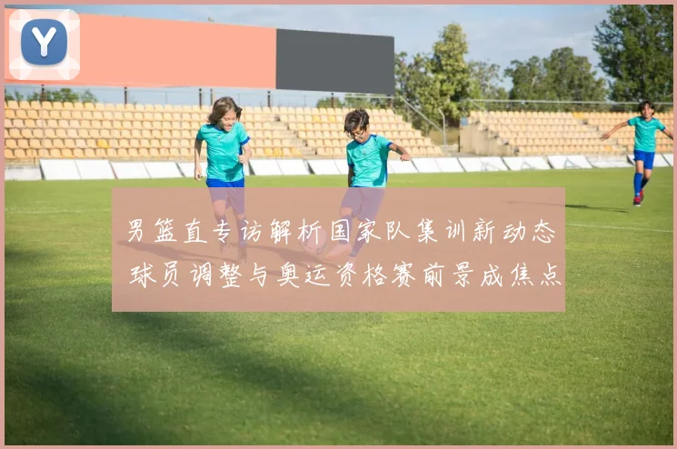 男篮直专访解析国家队集训新动态 球员调整与奥运资格赛前景成焦点