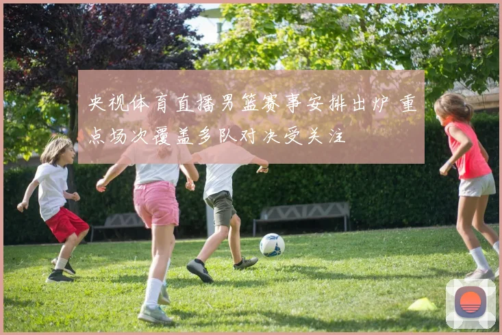 央视体育直播男篮赛事安排出炉 重点场次覆盖多队对决受关注