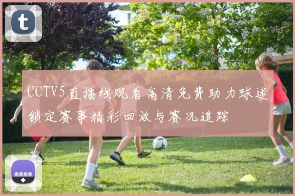 CCTV5直播线观看高清免费助力球迷锁定赛事精彩回放与赛况追踪
