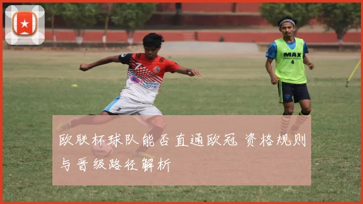 欧联杯球队能否直通欧冠 资格规则与晋级路径解析