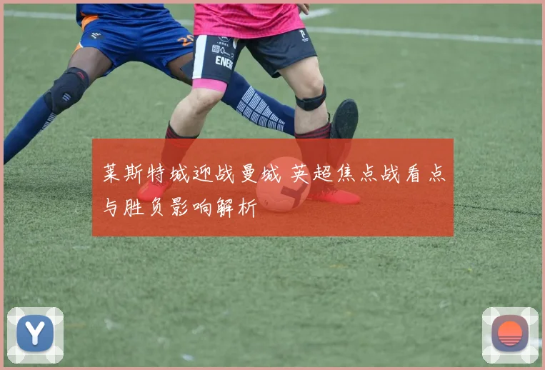 莱斯特城迎战曼城 英超焦点战看点与胜负影响解析