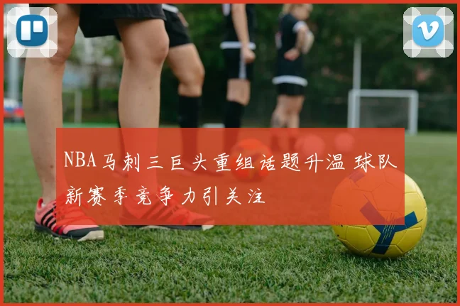 NBA马刺三巨头重组话题升温 球队新赛季竞争力引关注