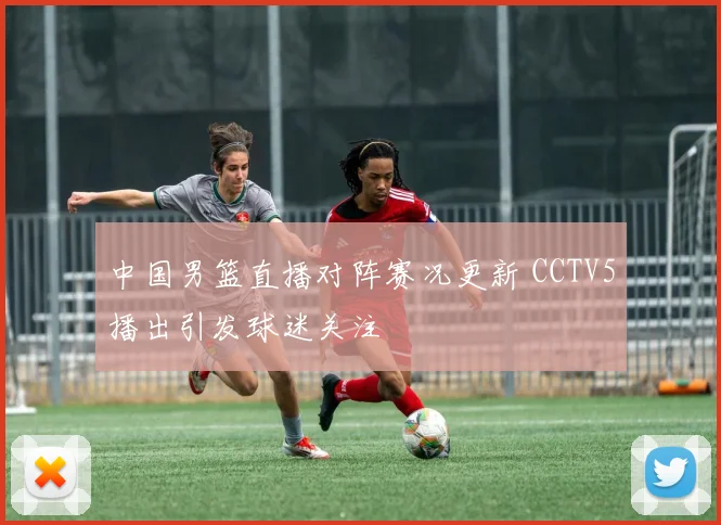 中国男篮直播对阵赛况更新 CCTV5播出引发球迷关注