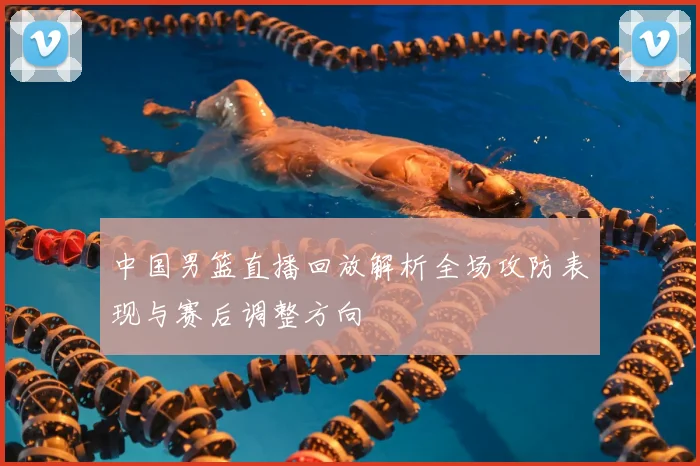 中国男篮直播回放解析全场攻防表现与赛后调整方向