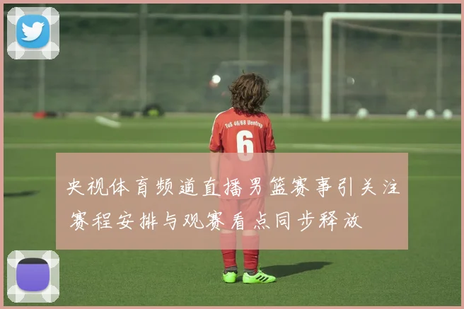 央视体育频道直播男篮赛事引关注 赛程安排与观赛看点同步释放