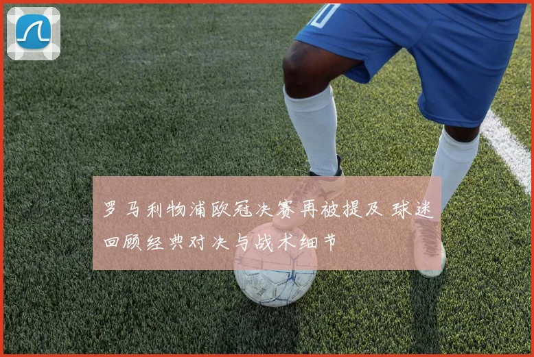 罗马利物浦欧冠决赛再被提及 球迷回顾经典对决与战术细节